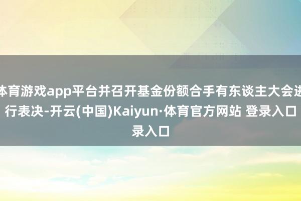 体育游戏app平台并召开基金份额合手有东谈主大会进行表决-开云(中国)Kaiyun·体育官方网站 登录入口