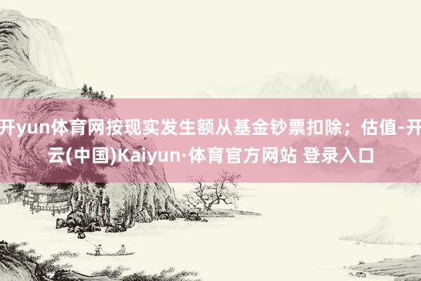 开yun体育网按现实发生额从基金钞票扣除；估值-开云(中国)Kaiyun·体育官方网站 登录入口