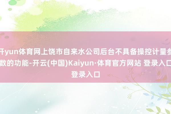 开yun体育网上饶市自来水公司后台不具备操控计量参数的功能-开云(中国)Kaiyun·体育官方网站 登录入口