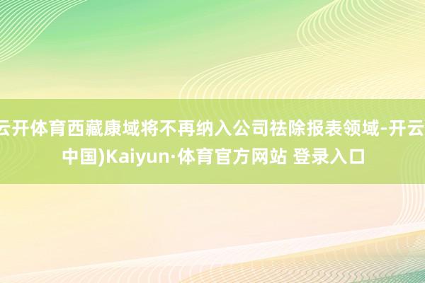云开体育西藏康域将不再纳入公司祛除报表领域-开云(中国)Kaiyun·体育官方网站 登录入口