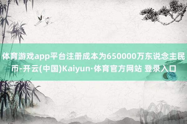 体育游戏app平台注册成本为650000万东说念主民币-开云(中国)Kaiyun·体育官方网站 登录入口