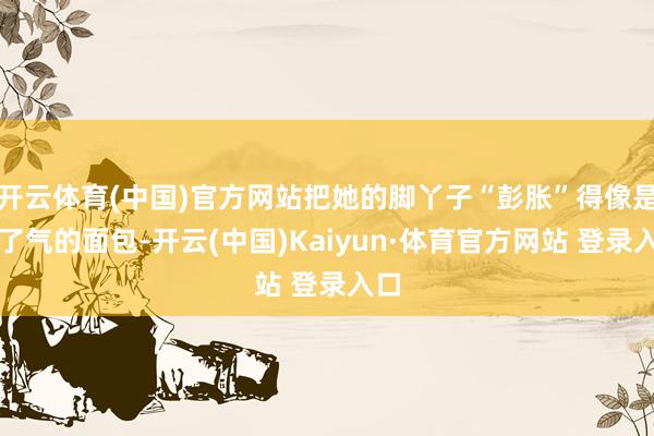 开云体育(中国)官方网站把她的脚丫子“彭胀”得像是吹了气的面包-开云(中国)Kaiyun·体育官方网站 登录入口
