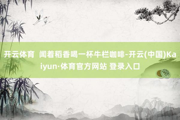 开云体育  闻着稻香喝一杯牛栏咖啡-开云(中国)Kaiyun·体育官方网站 登录入口