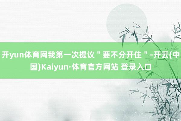 开yun体育网我第一次提议＂要不分开住＂-开云(中国)Kaiyun·体育官方网站 登录入口