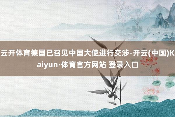 云开体育德国已召见中国大使进行交涉-开云(中国)Kaiyun·体育官方网站 登录入口
