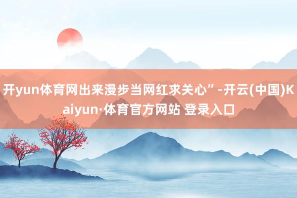 开yun体育网出来漫步当网红求关心”-开云(中国)Kaiyun·体育官方网站 登录入口