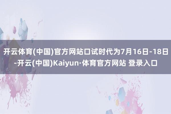 开云体育(中国)官方网站口试时代为7月16日-18日-开云(中国)Kaiyun·体育官方网站 登录入口