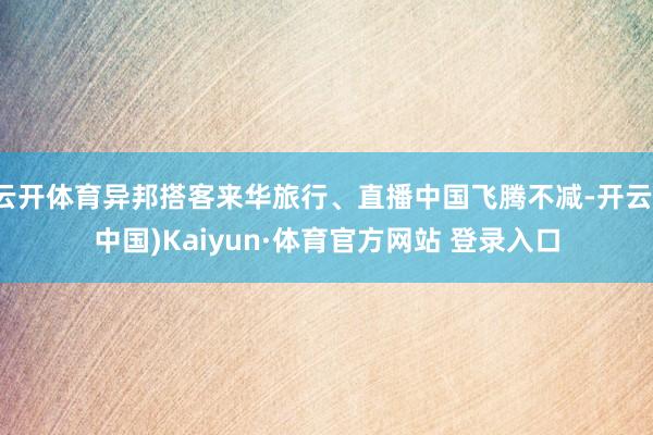 云开体育异邦搭客来华旅行、直播中国飞腾不减-开云(中国)Kaiyun·体育官方网站 登录入口