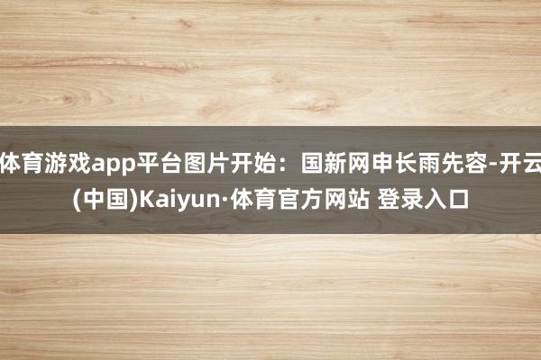 体育游戏app平台图片开始：国新网申长雨先容-开云(中国)Kaiyun·体育官方网站 登录入口