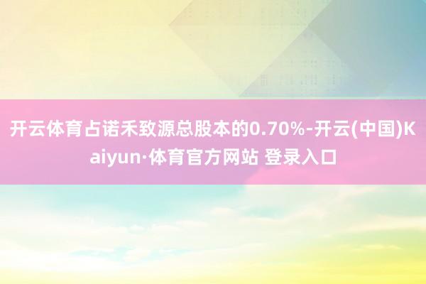 开云体育占诺禾致源总股本的0.70%-开云(中国)Kaiyun·体育官方网站 登录入口