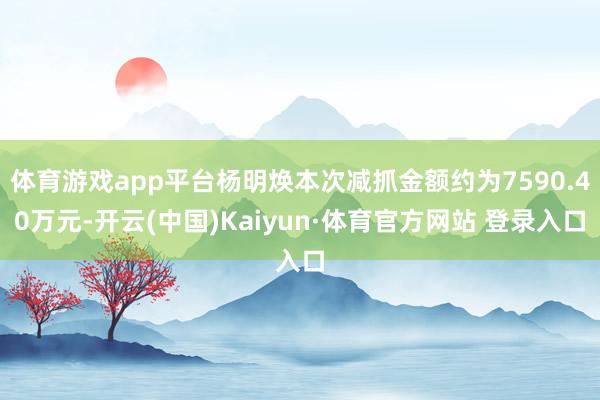 体育游戏app平台杨明焕本次减抓金额约为7590.40万元-开云(中国)Kaiyun·体育官方网站 登录入口