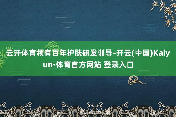云开体育领有百年护肤研发训导-开云(中国)Kaiyun·体育官方网站 登录入口