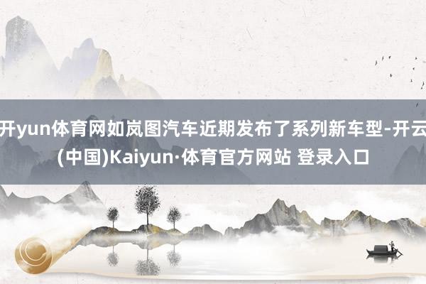 开yun体育网如岚图汽车近期发布了系列新车型-开云(中国)Kaiyun·体育官方网站 登录入口