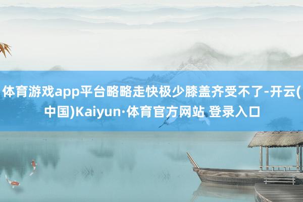 体育游戏app平台略略走快极少膝盖齐受不了-开云(中国)Kaiyun·体育官方网站 登录入口