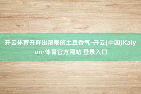 开云体育开释出浓郁的土豆香气-开云(中国)Kaiyun·体育官方网站 登录入口