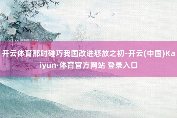 开云体育那时碰巧我国改进怒放之初-开云(中国)Kaiyun·体育官方网站 登录入口