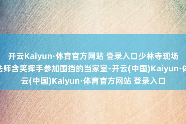 开云Kaiyun·体育官方网站 登录入口少林寺现场直击：新住捏释印乐法师含笑挥手参加围挡的当家室-开云(中国)Kaiyun·体育官方网站 登录入口