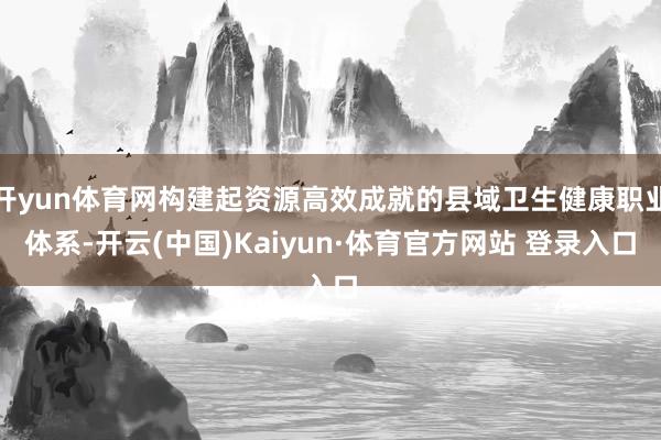 开yun体育网构建起资源高效成就的县域卫生健康职业体系-开云(中国)Kaiyun·体育官方网站 登录入口