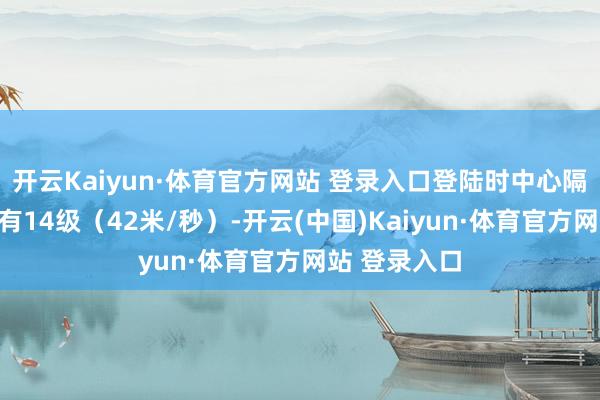 开云Kaiyun·体育官方网站 登录入口登陆时中心隔邻最大风力有14级（42米/秒）-开云(中国)Kaiyun·体育官方网站 登录入口