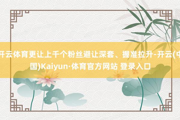 开云体育更让上千个粉丝避让深套、握准拉升-开云(中国)Kaiyun·体育官方网站 登录入口
