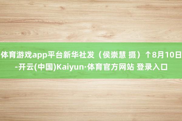 体育游戏app平台新华社发（侯崇慧 摄）↑8月10日-开云(中国)Kaiyun·体育官方网站 登录入口