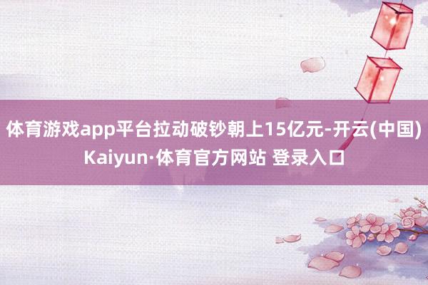 体育游戏app平台拉动破钞朝上15亿元-开云(中国)Kaiyun·体育官方网站 登录入口