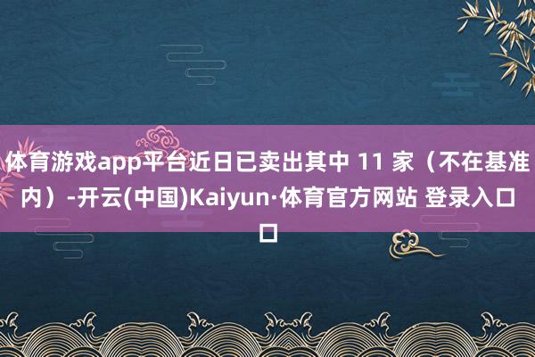 体育游戏app平台近日已卖出其中 11 家（不在基准内）-开云(中国)Kaiyun·体育官方网站 登录入口