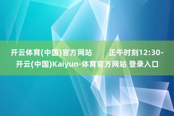 开云体育(中国)官方网站        正午时刻12:30-开云(中国)Kaiyun·体育官方网站 登录入口