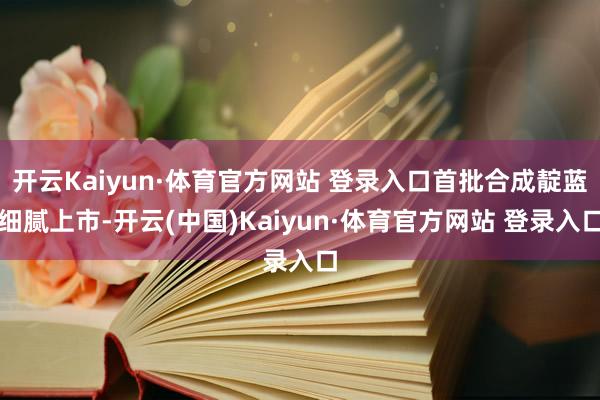 开云Kaiyun·体育官方网站 登录入口首批合成靛蓝细腻上市-开云(中国)Kaiyun·体育官方网站 登录入口