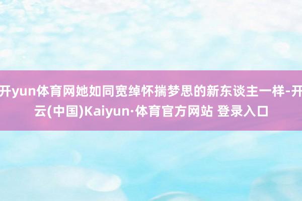 开yun体育网她如同宽绰怀揣梦思的新东谈主一样-开云(中国)Kaiyun·体育官方网站 登录入口