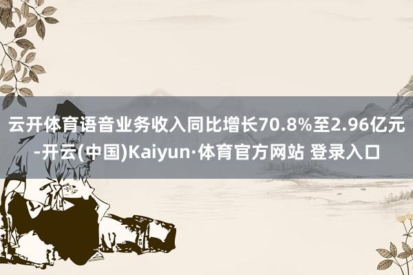 云开体育语音业务收入同比增长70.8%至2.96亿元-开云(中国)Kaiyun·体育官方网站 登录入口