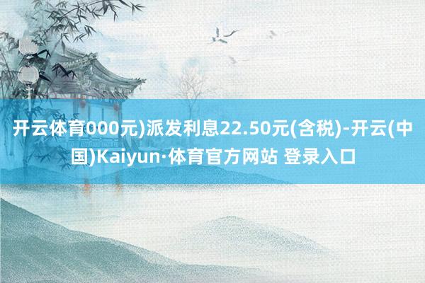 开云体育000元)派发利息22.50元(含税)-开云(中国)Kaiyun·体育官方网站 登录入口