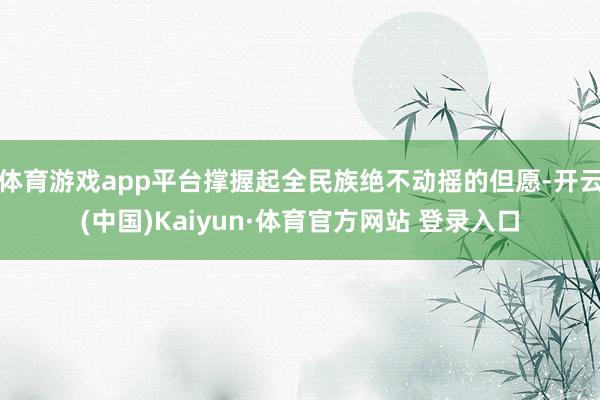 体育游戏app平台撑握起全民族绝不动摇的但愿-开云(中国)Kaiyun·体育官方网站 登录入口