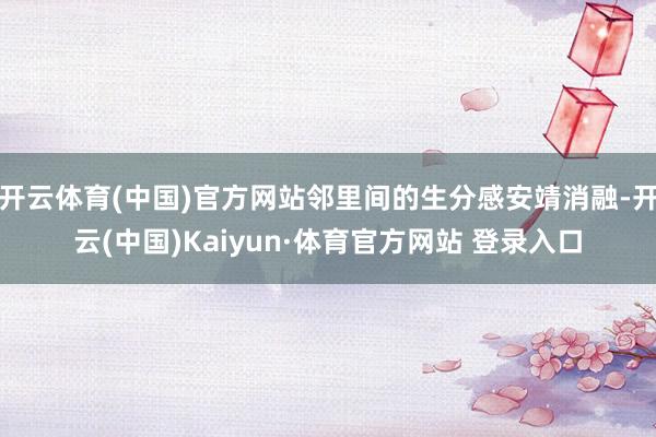 开云体育(中国)官方网站邻里间的生分感安靖消融-开云(中国)Kaiyun·体育官方网站 登录入口