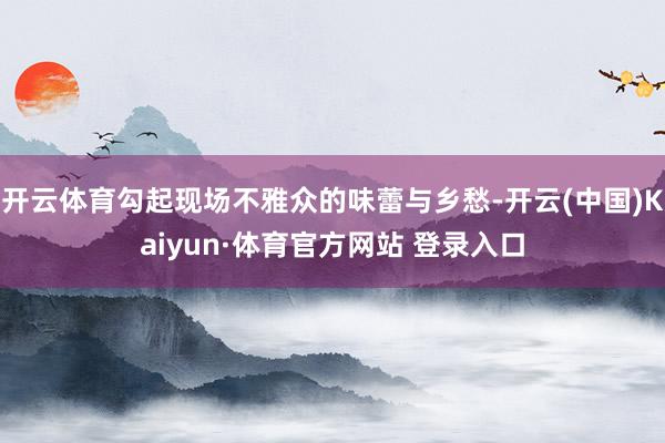 开云体育勾起现场不雅众的味蕾与乡愁-开云(中国)Kaiyun·体育官方网站 登录入口