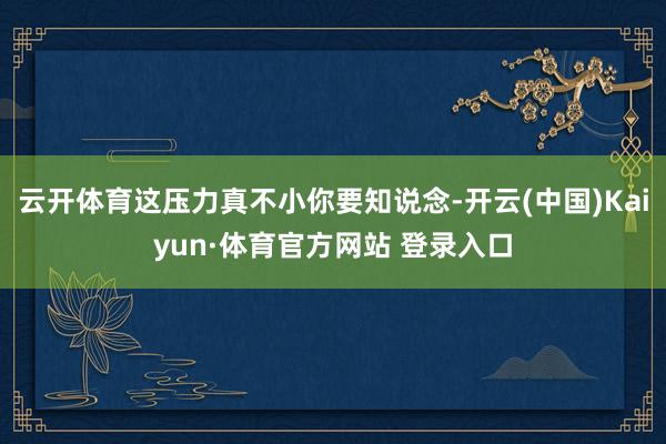 云开体育这压力真不小你要知说念-开云(中国)Kaiyun·体育官方网站 登录入口