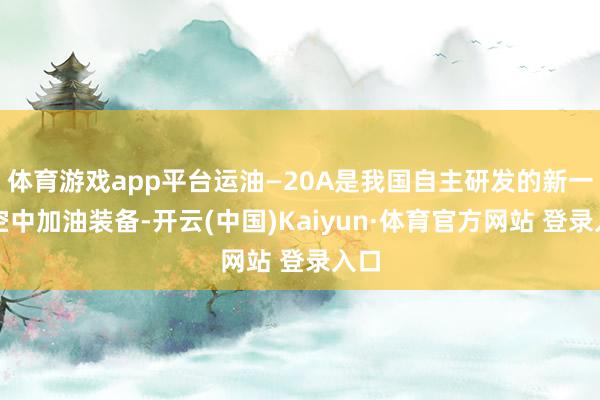 体育游戏app平台运油—20A是我国自主研发的新一代空中加油装备-开云(中国)Kaiyun·体育官方网站 登录入口