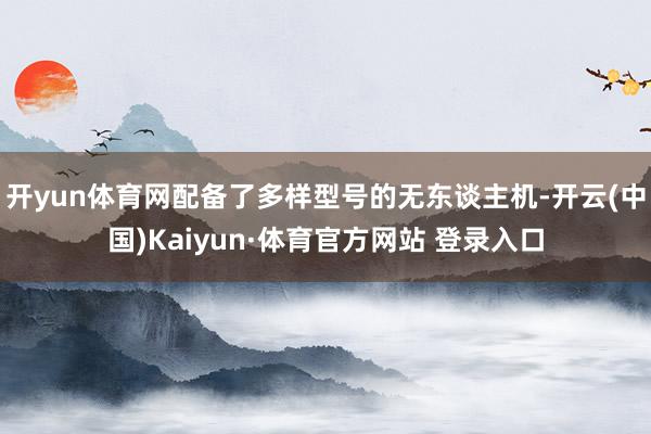 开yun体育网配备了多样型号的无东谈主机-开云(中国)Kaiyun·体育官方网站 登录入口