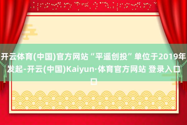 开云体育(中国)官方网站“平遥创投”单位于2019年发起-开云(中国)Kaiyun·体育官方网站 登录入口
