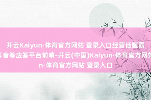 开云Kaiyun·体育官方网站 登录入口经营话题霸榜微博、抖音等应答平台前哨-开云(中国)Kaiyun·体育官方网站 登录入口