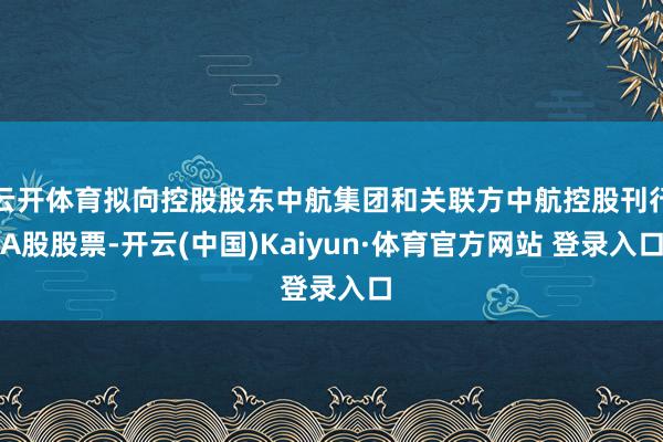 云开体育拟向控股股东中航集团和关联方中航控股刊行A股股票-开云(中国)Kaiyun·体育官方网站 登录入口