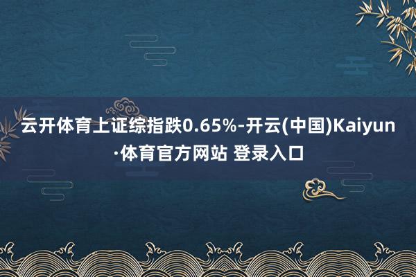 云开体育上证综指跌0.65%-开云(中国)Kaiyun·体育官方网站 登录入口