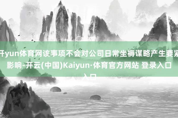开yun体育网该事项不会对公司日常坐褥谋略产生要紧影响-开云(中国)Kaiyun·体育官方网站 登录入口