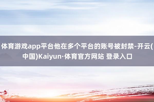 体育游戏app平台他在多个平台的账号被封禁-开云(中国)Kaiyun·体育官方网站 登录入口