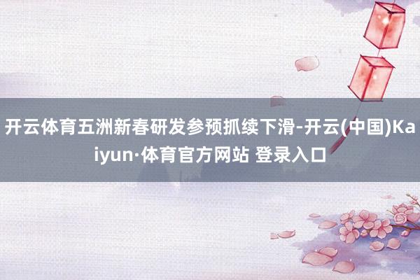 开云体育五洲新春研发参预抓续下滑-开云(中国)Kaiyun·体育官方网站 登录入口