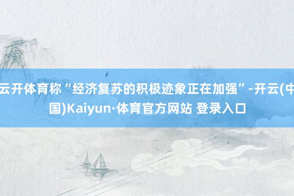 云开体育称“经济复苏的积极迹象正在加强”-开云(中国)Kaiyun·体育官方网站 登录入口