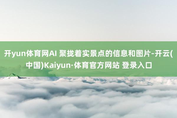 开yun体育网AI 聚拢着实景点的信息和图片-开云(中国)Kaiyun·体育官方网站 登录入口
