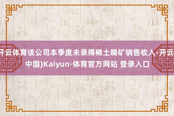 开云体育该公司本季度未录得稀土精矿销售收入-开云(中国)Kaiyun·体育官方网站 登录入口