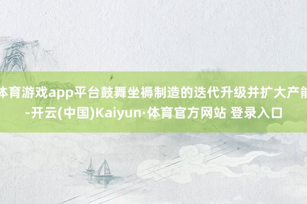 体育游戏app平台鼓舞坐褥制造的迭代升级并扩大产能-开云(中国)Kaiyun·体育官方网站 登录入口