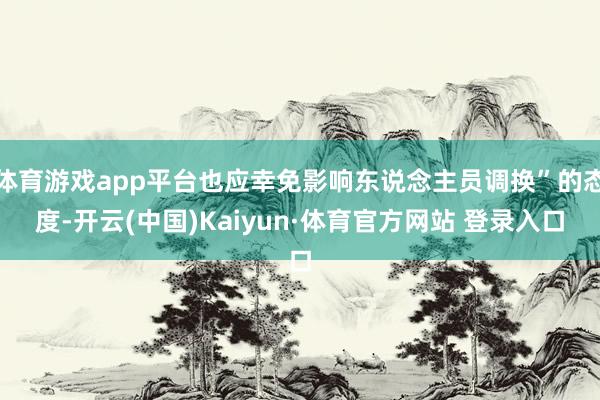 体育游戏app平台也应幸免影响东说念主员调换”的态度-开云(中国)Kaiyun·体育官方网站 登录入口